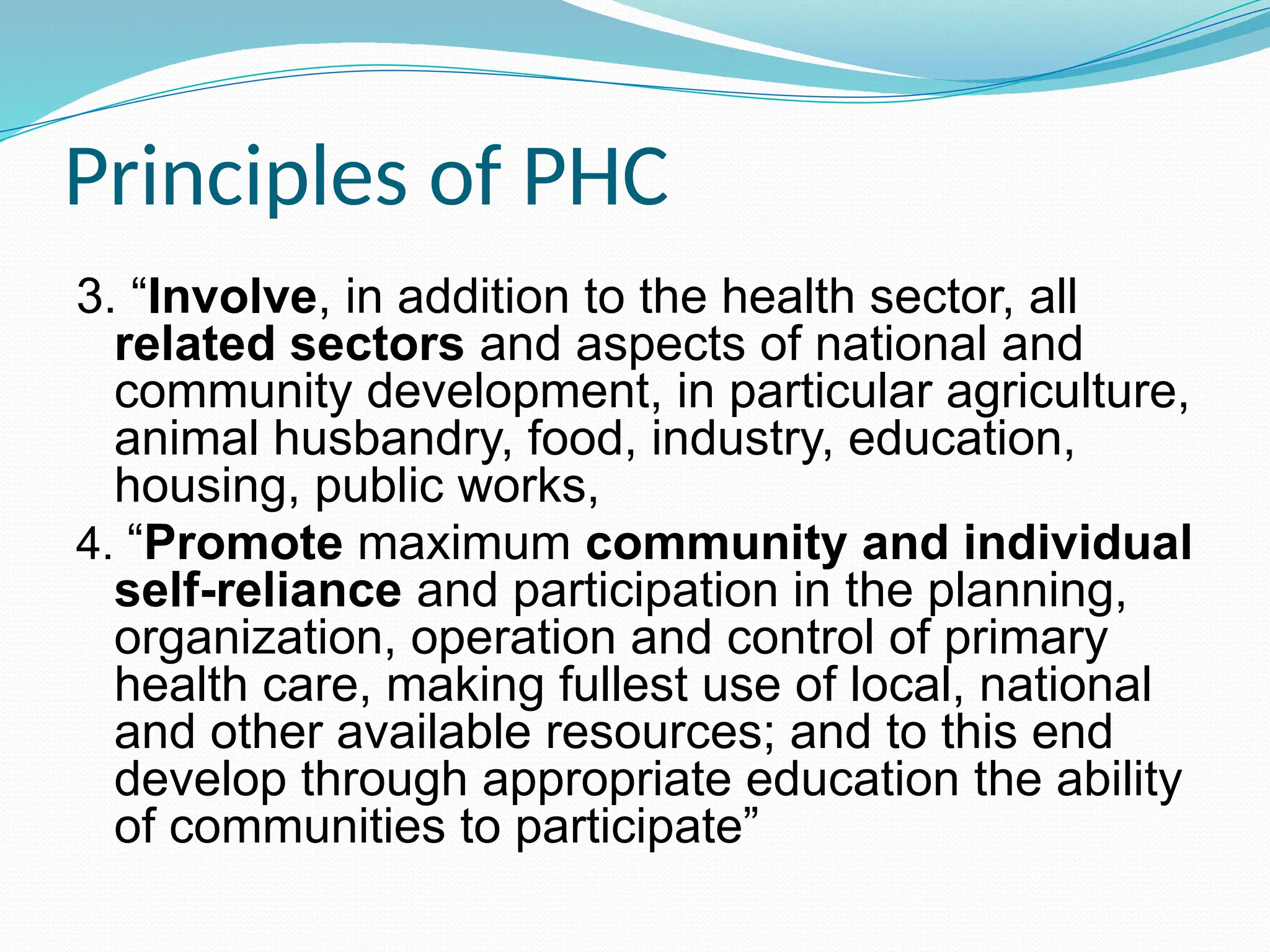 Principles of PHC
3. “Involve, in addition to the health sector, all
related sectors and aspects of national and
community development, in particular agriculture,
animal husbandry, food, industry, education,
housing, public works,
4. “Promote maximum community and individual
self-reliance and participation in the planning,
organization, operation and control of primary
health care, making fullest use of local, national
and other available resources; and to this end
develop through appropriate education the ability
of communities to participate”
 