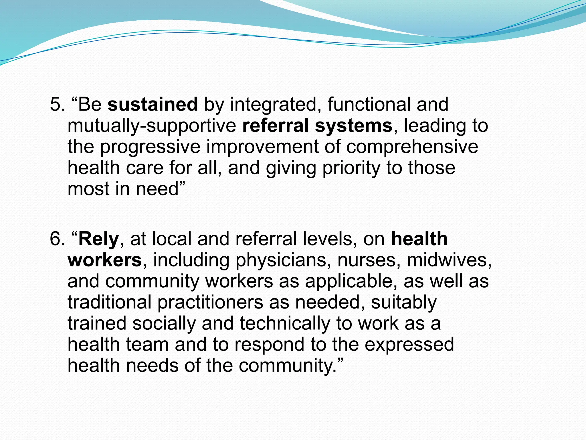 5. “Be sustained by integrated, functional and
mutually-supportive referral systems, leading to
the progressive improvement of comprehensive
health care for all, and giving priority to those
most in need”
6. “Rely, at local and referral levels, on health
workers, including physicians, nurses, midwives,
and community workers as applicable, as well as
traditional practitioners as needed, suitably
trained socially and technically to work as a
health team and to respond to the expressed
health needs of the community.”
 