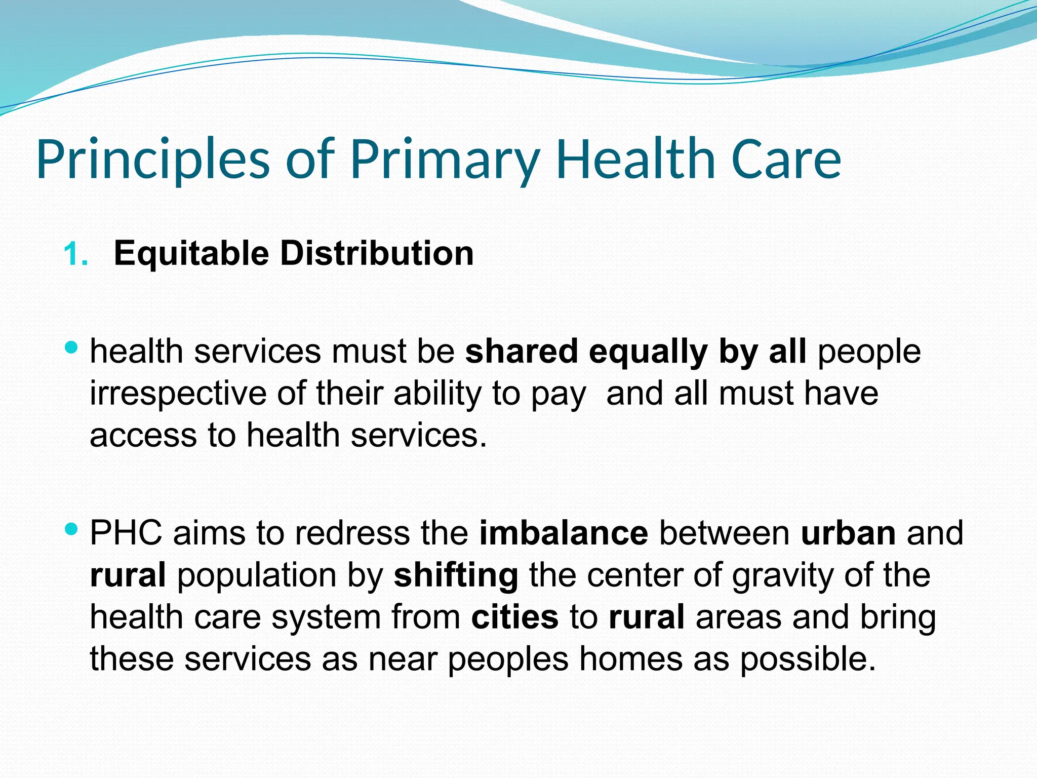 Principles of Primary Health Care
1. Equitable Distribution
 health services must be shared equally by all people
irrespective of their ability to pay and all must have
access to health services.
 PHC aims to redress the imbalance between urban and
rural population by shifting the center of gravity of the
health care system from cities to rural areas and bring
these services as near peoples homes as possible.
 