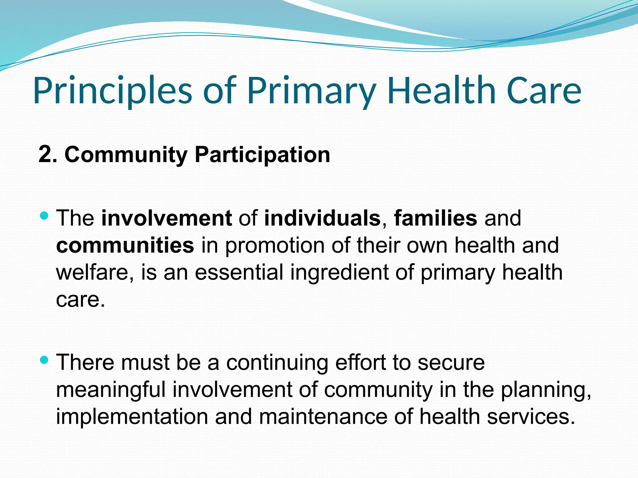 Principles of Primary Health Care
2. Community Participation
 The involvement of individuals, families and
communities in promotion of their own health and
welfare, is an essential ingredient of primary health
care.
 There must be a continuing effort to secure
meaningful involvement of community in the planning,
implementation and maintenance of health services.
 