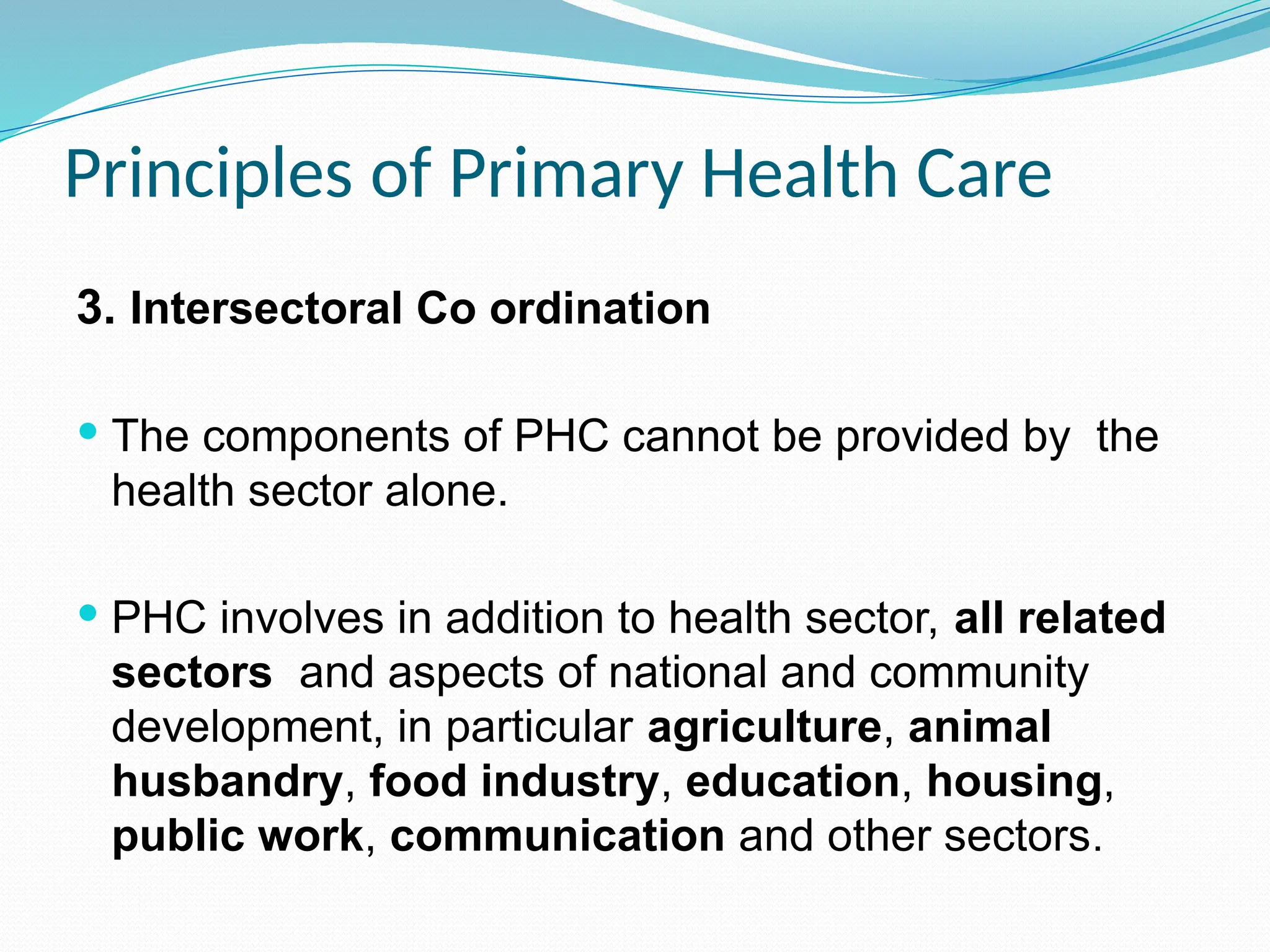 Principles of Primary Health Care
3. Intersectoral Co ordination
 The components of PHC cannot be provided by the
health sector alone.
 PHC involves in addition to health sector, all related
sectors and aspects of national and community
development, in particular agriculture, animal
husbandry, food industry, education, housing,
public work, communication and other sectors.
 