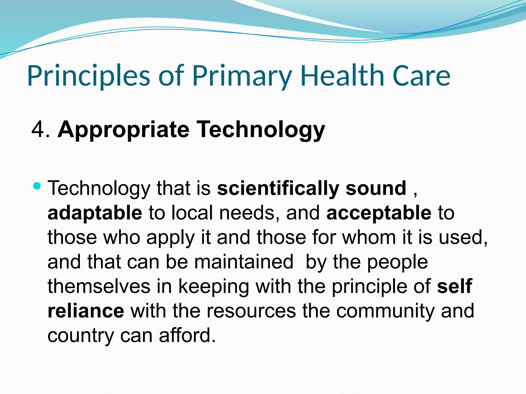 Principles of Primary Health Care
4. Appropriate Technology
 Technology that is scientifically sound ,
adaptable to local needs, and acceptable to
those who apply it and those for whom it is used,
and that can be maintained by the people
themselves in keeping with the principle of self
reliance with the resources the community and
country can afford.
 