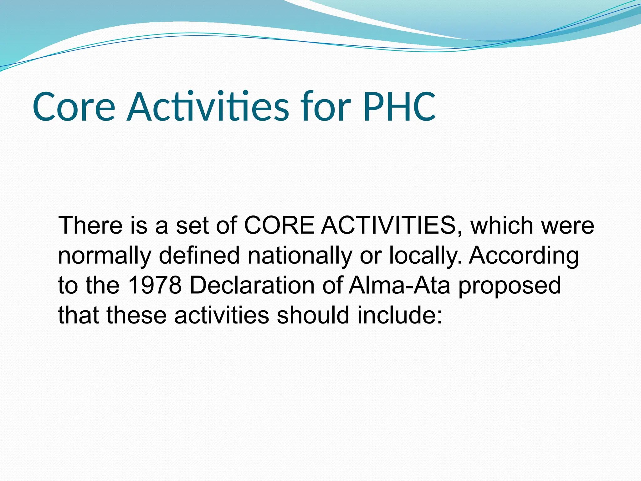 Core Activities for PHC
There is a set of CORE ACTIVITIES, which were
normally defined nationally or locally. According
to the 1978 Declaration of Alma-Ata proposed
that these activities should include:
 
