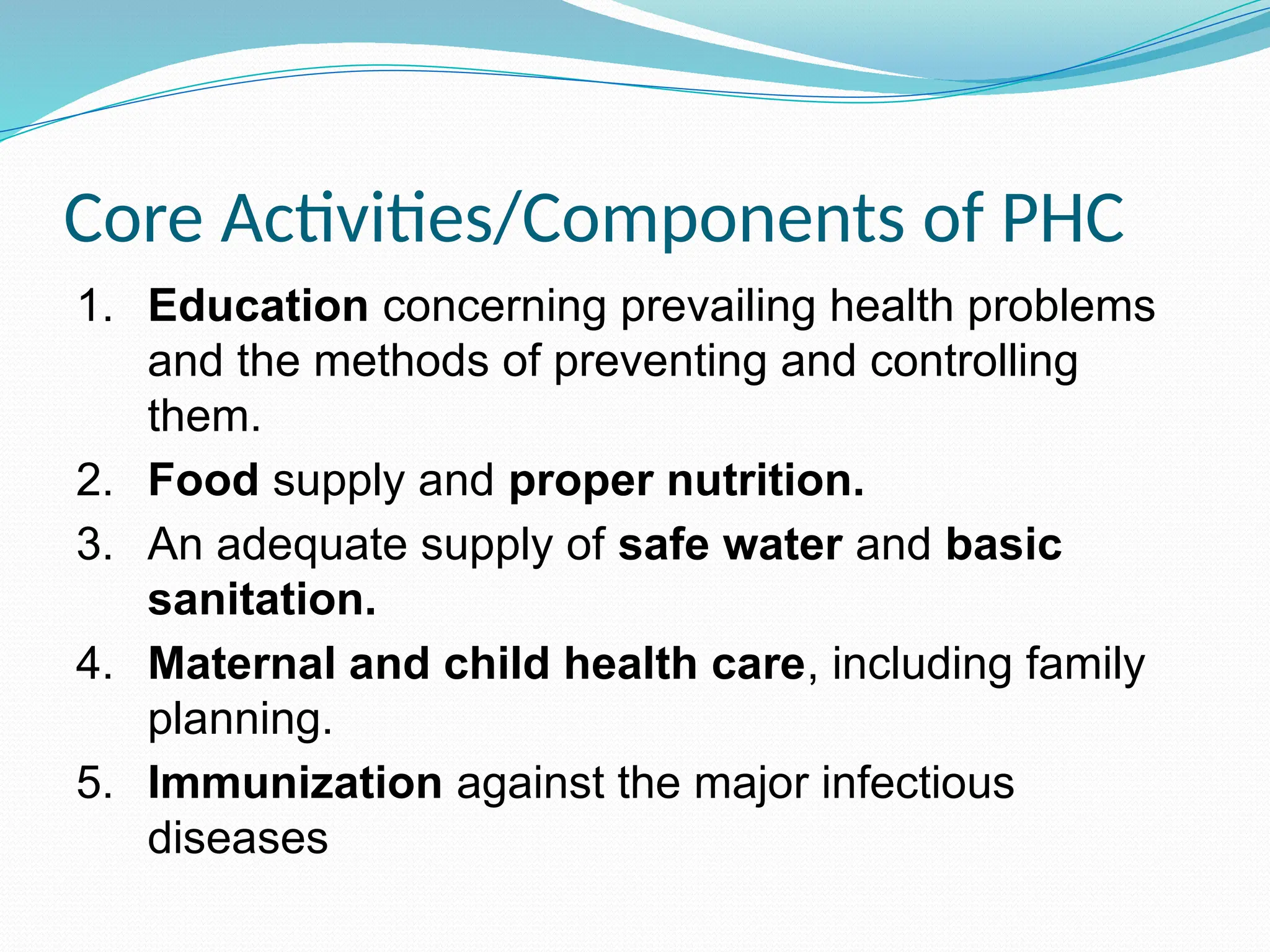 Core Activities/Components of PHC
1. Education concerning prevailing health problems
and the methods of preventing and controlling
them.
2. Food supply and proper nutrition.
3. An adequate supply of safe water and basic
sanitation.
4. Maternal and child health care, including family
planning.
5. Immunization against the major infectious
diseases
 