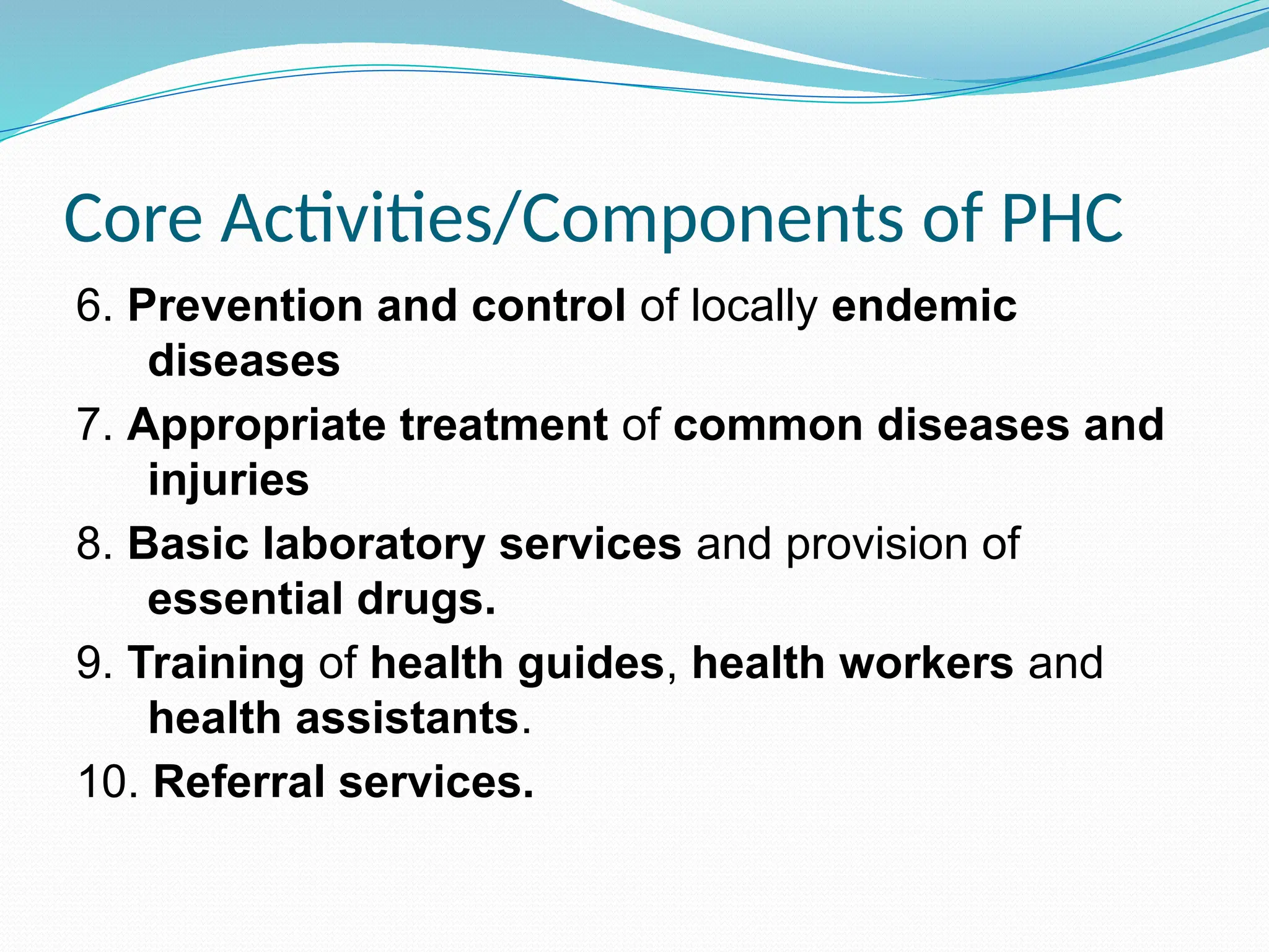 Core Activities/Components of PHC
6. Prevention and control of locally endemic
diseases
7. Appropriate treatment of common diseases and
injuries
8. Basic laboratory services and provision of
essential drugs.
9. Training of health guides, health workers and
health assistants.
10. Referral services.
 