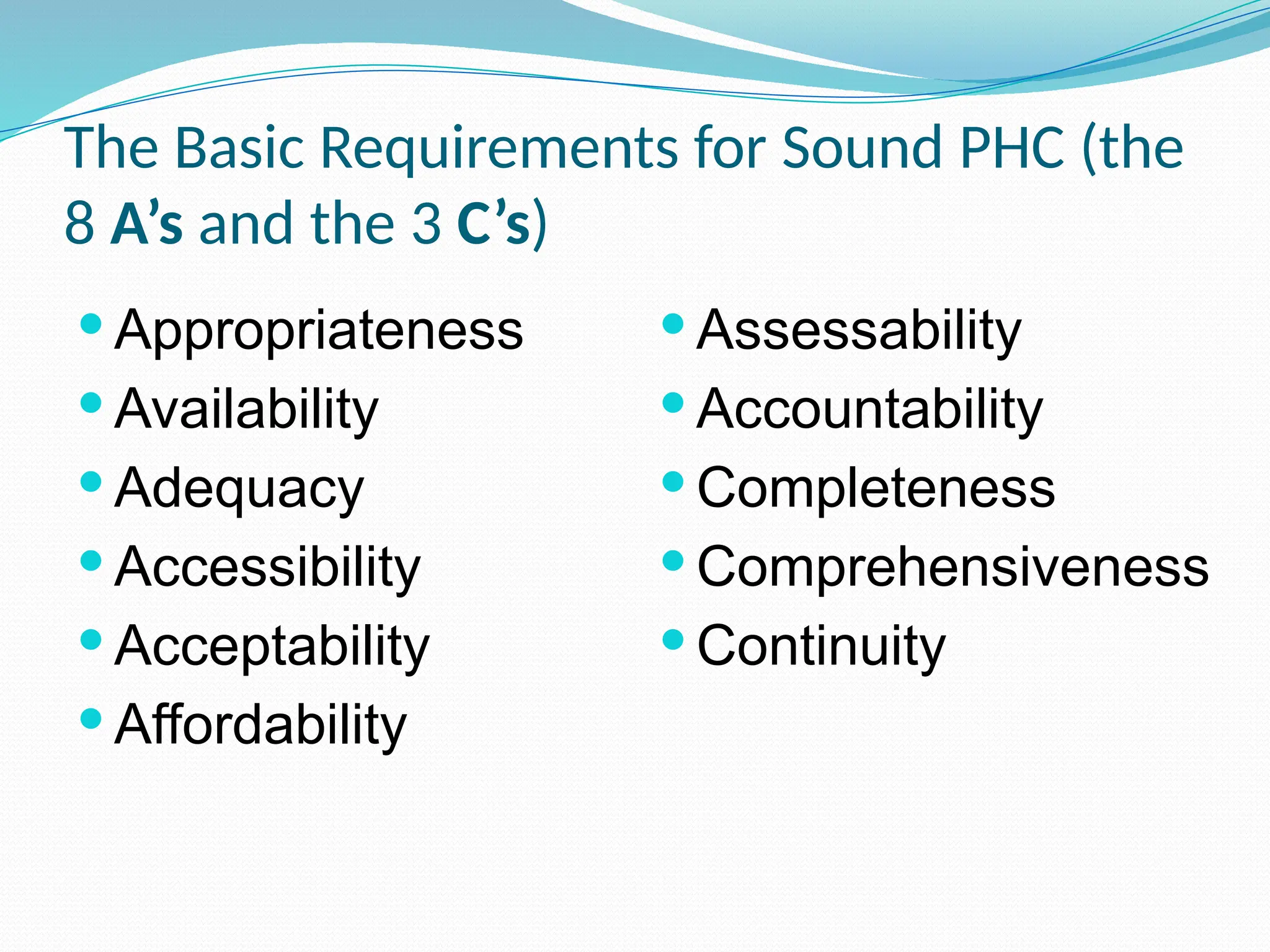 The Basic Requirements for Sound PHC (the
8 A’s and the 3 C’s)
 Appropriateness
 Availability
 Adequacy
 Accessibility
 Acceptability
 Affordability
 Assessability
 Accountability
 Completeness
 Comprehensiveness
 Continuity
 