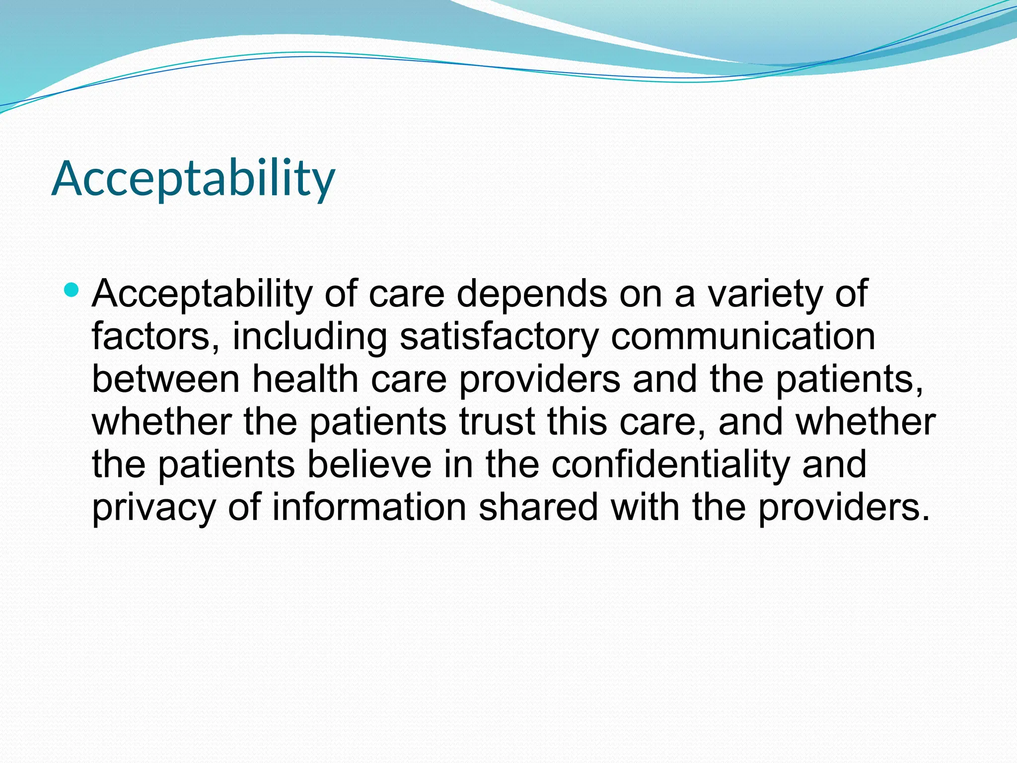 Acceptability
 Acceptability of care depends on a variety of
factors, including satisfactory communication
between health care providers and the patients,
whether the patients trust this care, and whether
the patients believe in the confidentiality and
privacy of information shared with the providers.
 