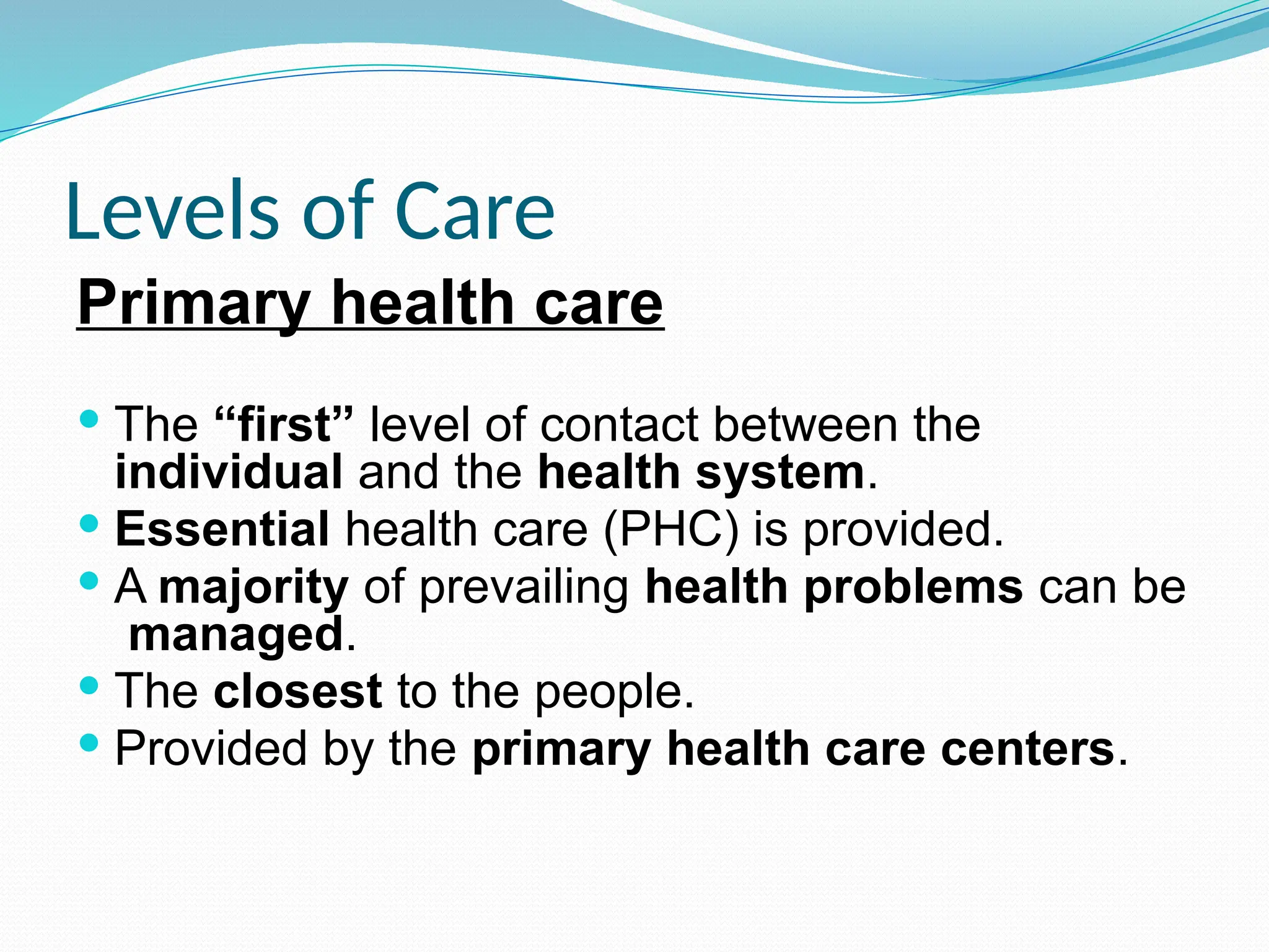 Levels of Care
Primary health care
 The “first” level of contact between the
individual and the health system.
 Essential health care (PHC) is provided.
 A majority of prevailing health problems can be
managed.
 The closest to the people.
 Provided by the primary health care centers.
 