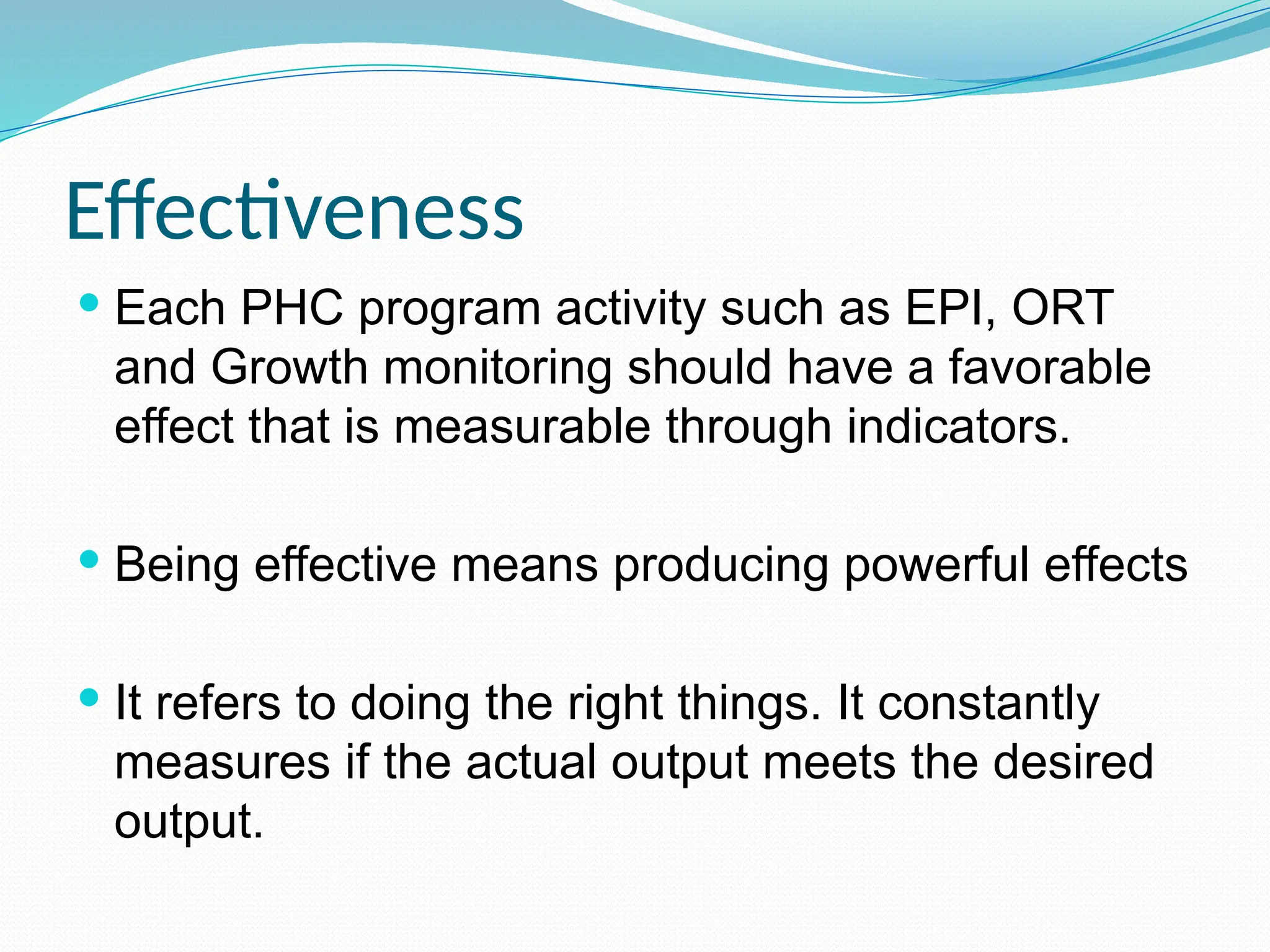 Effectiveness
 Each PHC program activity such as EPI, ORT
and Growth monitoring should have a favorable
effect that is measurable through indicators.
 Being effective means producing powerful effects
 It refers to doing the right things. It constantly
measures if the actual output meets the desired
output.
 