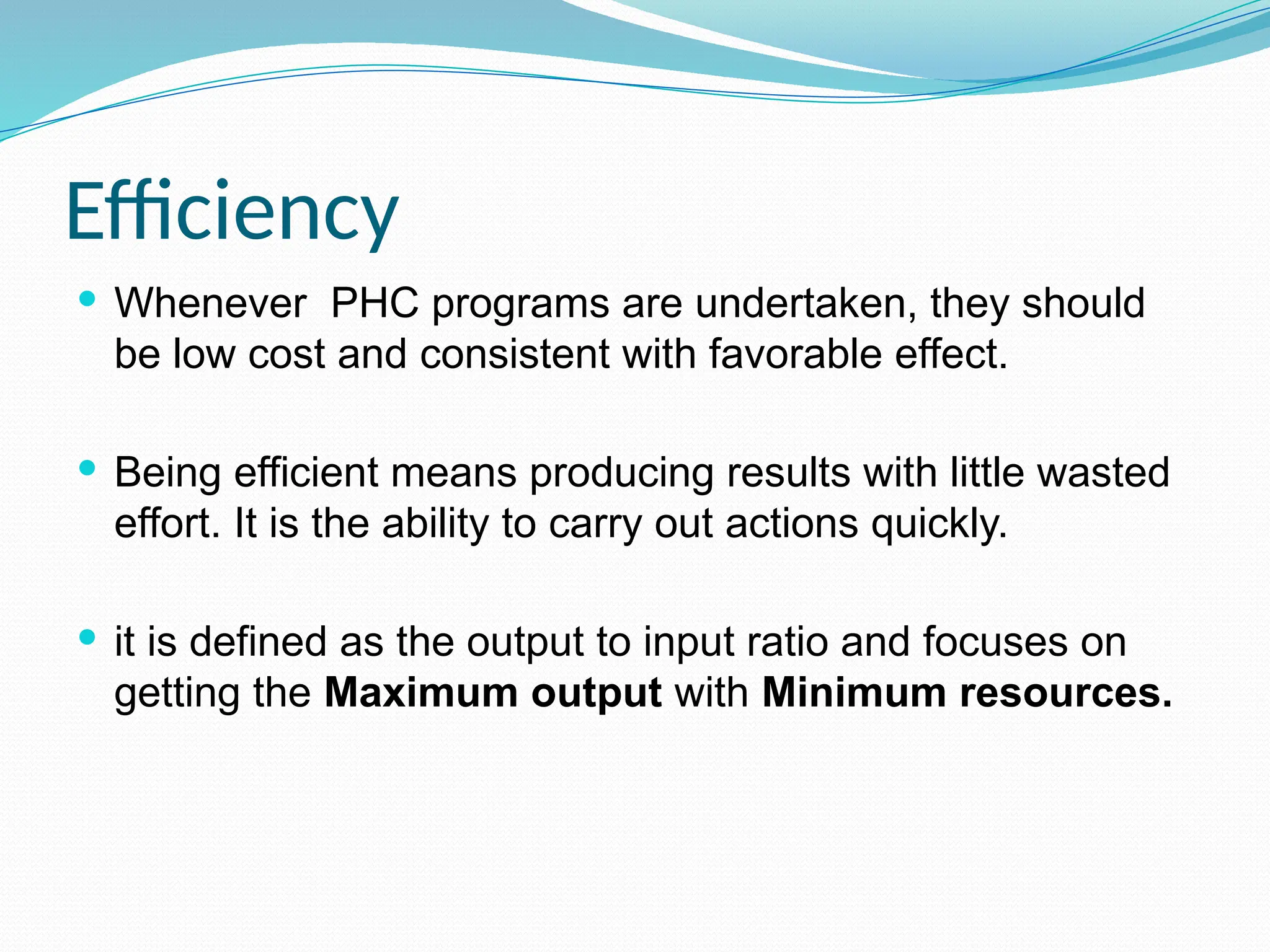 Efficiency
 Whenever PHC programs are undertaken, they should
be low cost and consistent with favorable effect.
 Being efficient means producing results with little wasted
effort. It is the ability to carry out actions quickly.
 it is defined as the output to input ratio and focuses on
getting the Maximum output with Minimum resources.
 