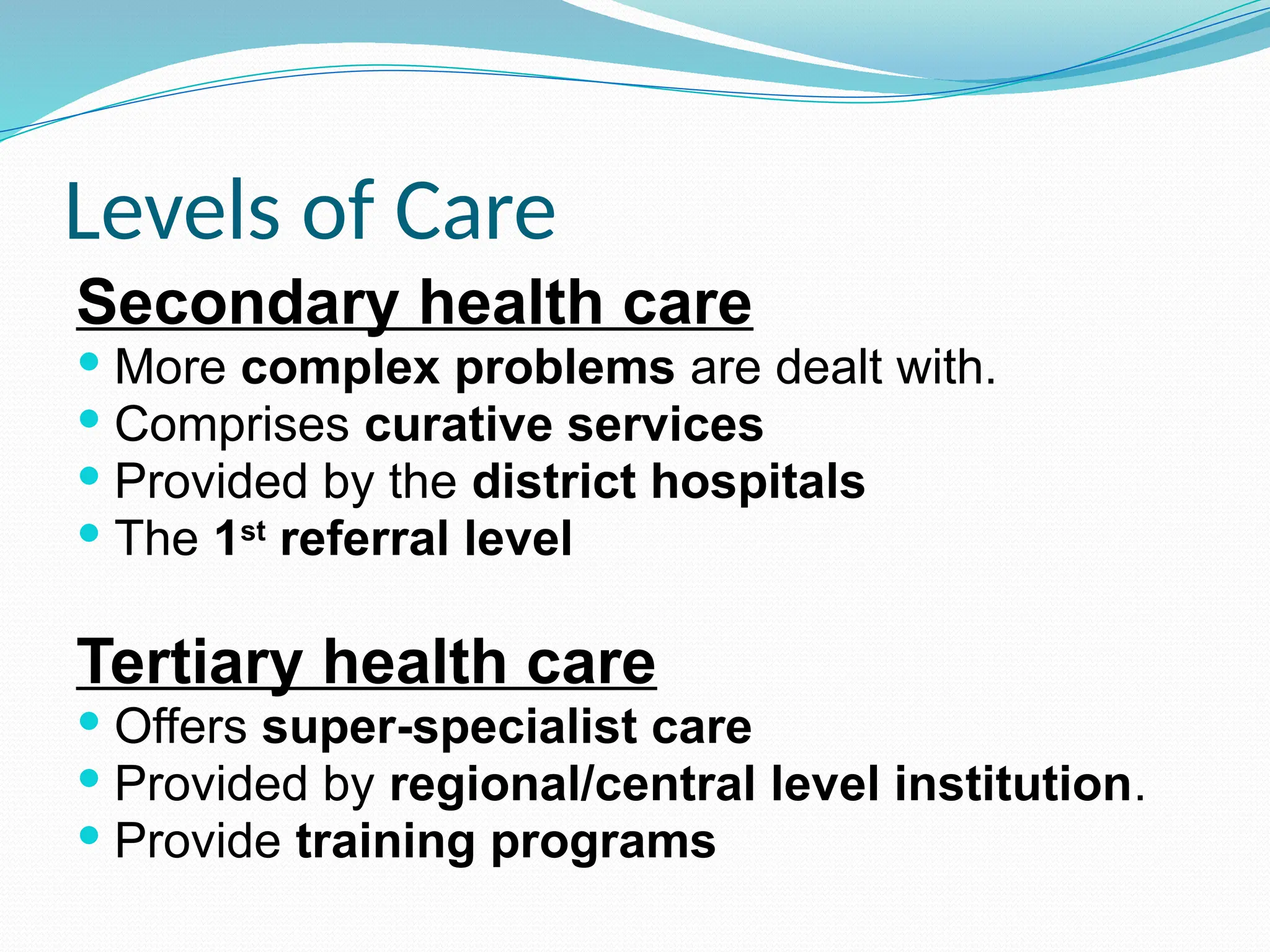 Levels of Care
Secondary health care
 More complex problems are dealt with.
 Comprises curative services
 Provided by the district hospitals
 The 1st
referral level
Tertiary health care
 Offers super-specialist care
 Provided by regional/central level institution.
 Provide training programs
 