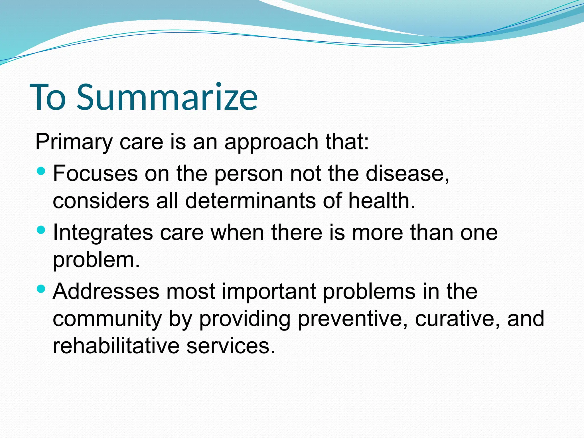 To Summarize
Primary care is an approach that:
 Focuses on the person not the disease,
considers all determinants of health.
 Integrates care when there is more than one
problem.
 Addresses most important problems in the
community by providing preventive, curative, and
rehabilitative services.
 