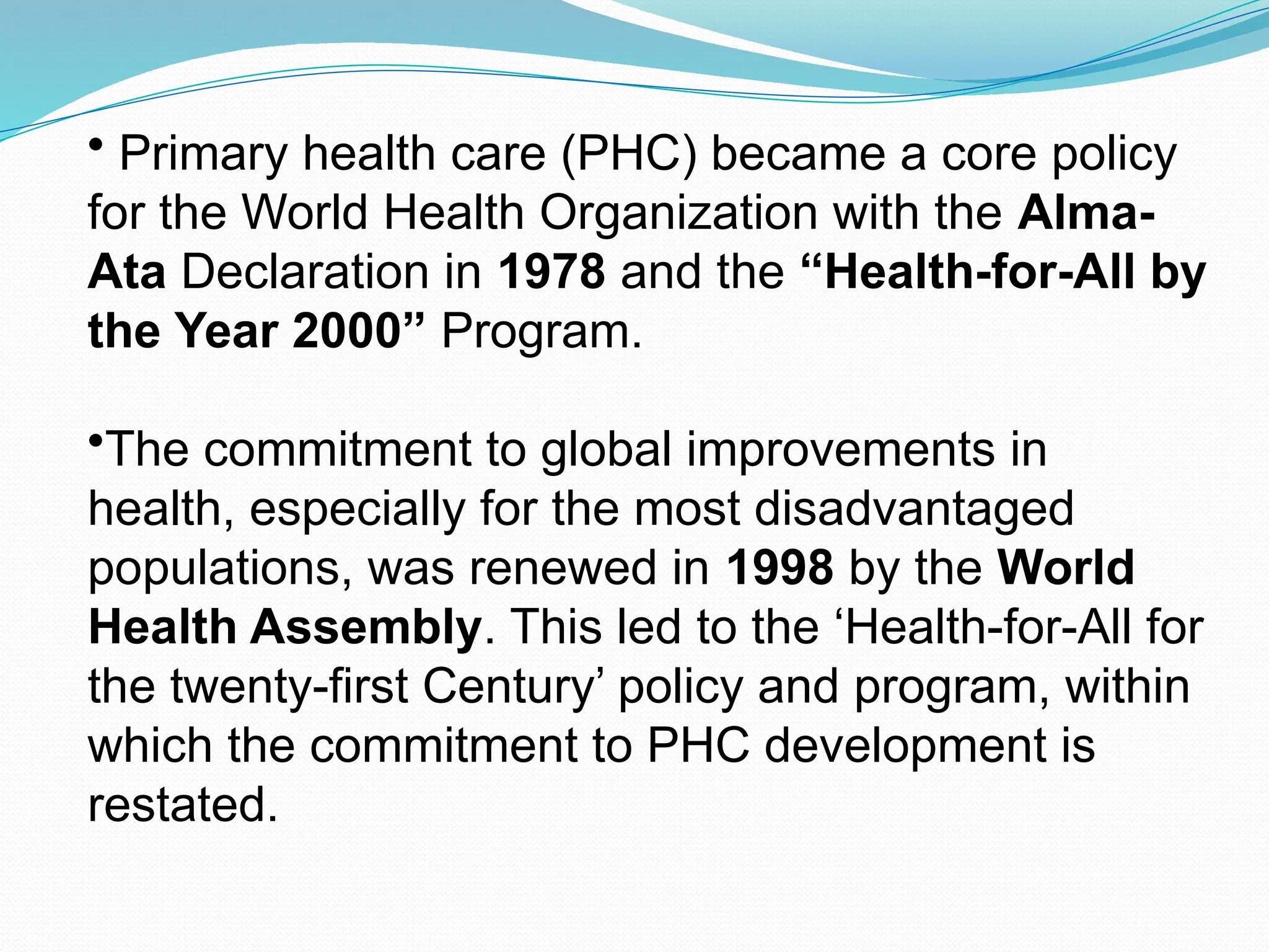 • Primary health care (PHC) became a core policy
for the World Health Organization with the Alma-
Ata Declaration in 1978 and the “Health-for-All by
the Year 2000” Program.
•The commitment to global improvements in
health, especially for the most disadvantaged
populations, was renewed in 1998 by the World
Health Assembly. This led to the ‘Health-for-All for
the twenty-first Century’ policy and program, within
which the commitment to PHC development is
restated.
 
