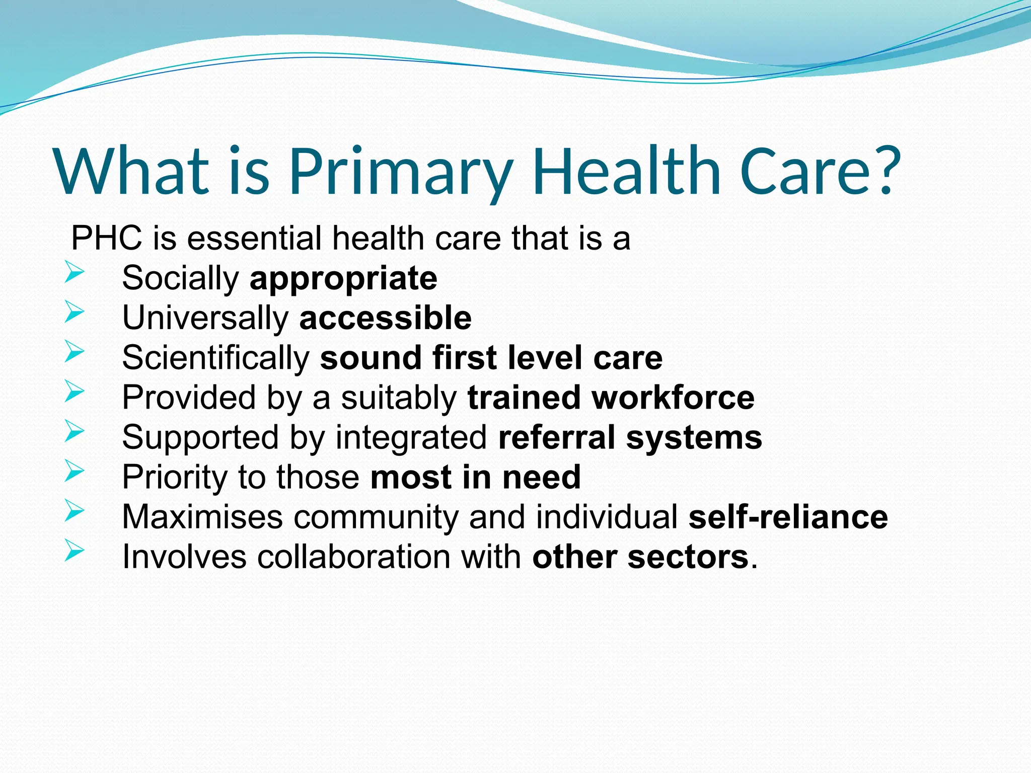What is Primary Health Care?
PHC is essential health care that is a
 Socially appropriate
 Universally accessible
 Scientifically sound first level care
 Provided by a suitably trained workforce
 Supported by integrated referral systems
 Priority to those most in need
 Maximises community and individual self-reliance
 Involves collaboration with other sectors.
 