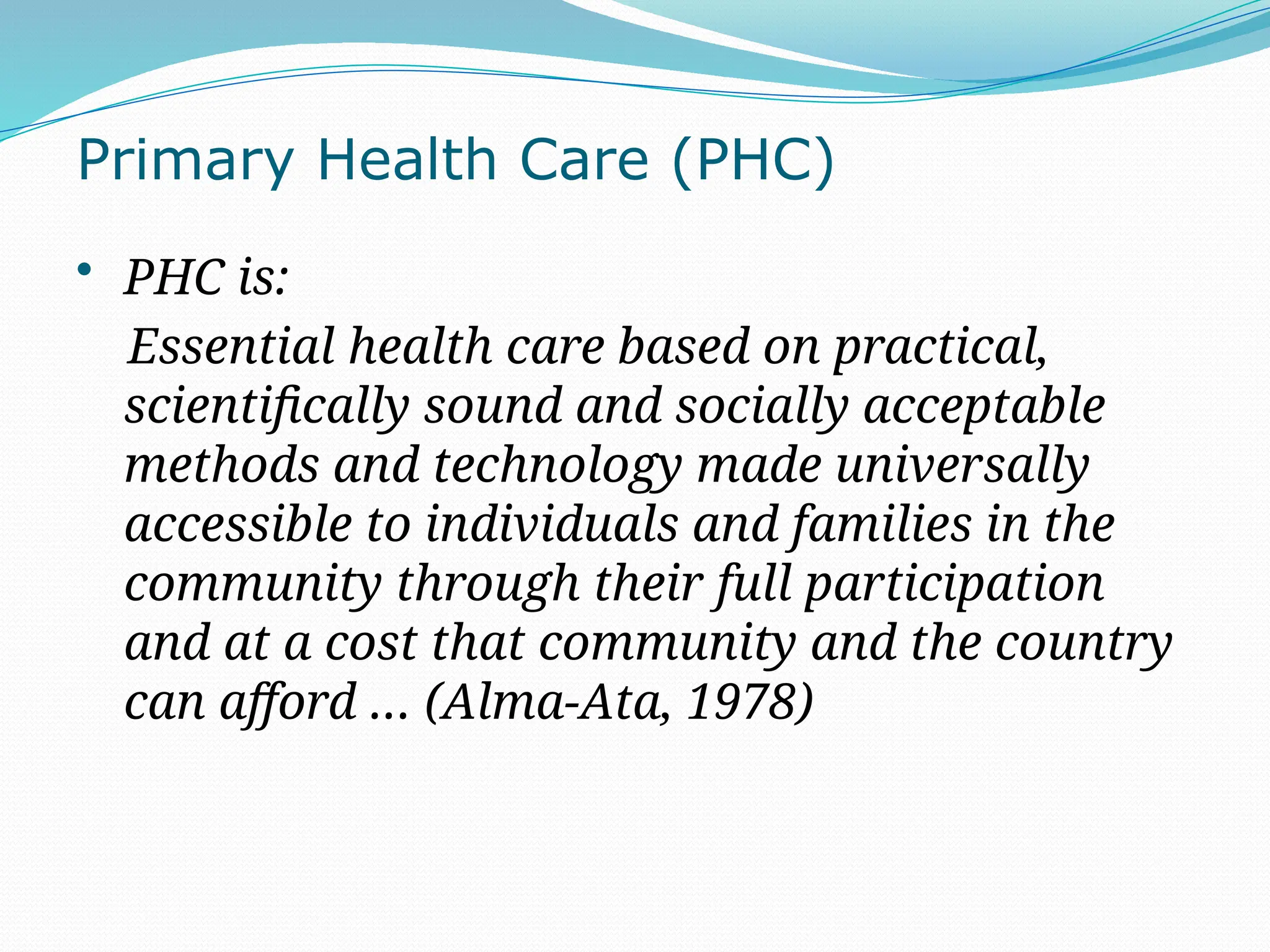 Primary Health Care (PHC)
• PHC is:
Essential health care based on practical,
scientifically sound and socially acceptable
methods and technology made universally
accessible to individuals and families in the
community through their full participation
and at a cost that community and the country
can afford … (Alma-Ata, 1978)
 
