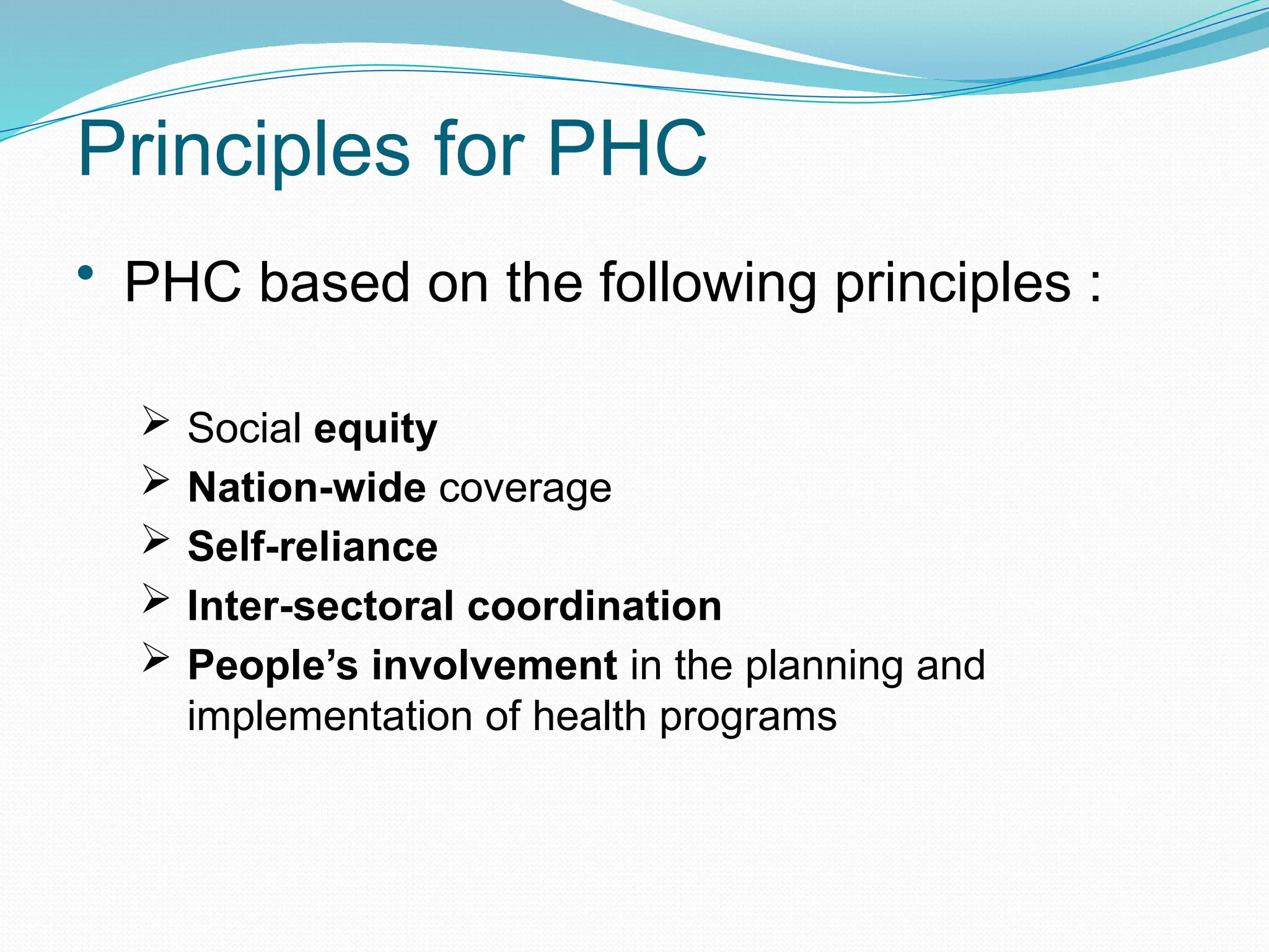 Principles for PHC
• PHC based on the following principles :
 Social equity
 Nation-wide coverage
 Self-reliance
 Inter-sectoral coordination
 People’s involvement in the planning and
implementation of health programs
 