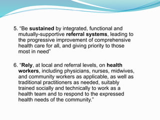5. “Be sustained by integrated, functional and
mutually-supportive referral systems, leading to
the progressive improvement of comprehensive
health care for all, and giving priority to those
most in need”
6. “Rely, at local and referral levels, on health
workers, including physicians, nurses, midwives,
and community workers as applicable, as well as
traditional practitioners as needed, suitably
trained socially and technically to work as a
health team and to respond to the expressed
health needs of the community.”
 