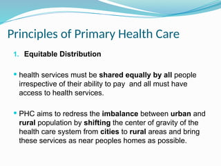 Principles of Primary Health Care
1. Equitable Distribution
 health services must be shared equally by all people
irrespective of their ability to pay and all must have
access to health services.
 PHC aims to redress the imbalance between urban and
rural population by shifting the center of gravity of the
health care system from cities to rural areas and bring
these services as near peoples homes as possible.
 