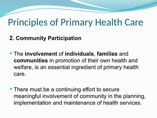 Principles of Primary Health Care
2. Community Participation
 The involvement of individuals, families and
communities in promotion of their own health and
welfare, is an essential ingredient of primary health
care.
 There must be a continuing effort to secure
meaningful involvement of community in the planning,
implementation and maintenance of health services.
 