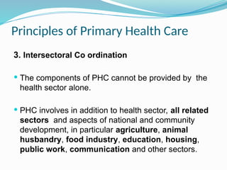 Principles of Primary Health Care
3. Intersectoral Co ordination
 The components of PHC cannot be provided by the
health sector alone.
 PHC involves in addition to health sector, all related
sectors and aspects of national and community
development, in particular agriculture, animal
husbandry, food industry, education, housing,
public work, communication and other sectors.
 
