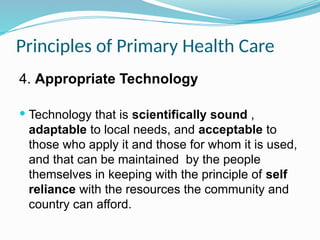 Principles of Primary Health Care
4. Appropriate Technology
 Technology that is scientifically sound ,
adaptable to local needs, and acceptable to
those who apply it and those for whom it is used,
and that can be maintained by the people
themselves in keeping with the principle of self
reliance with the resources the community and
country can afford.
 
