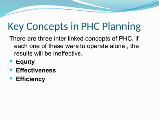 Key Concepts in PHC Planning
There are three inter linked concepts of PHC, if
each one of these were to operate alone , the
results will be ineffective.
 Equity
 Effectiveness
 Efficiency
 