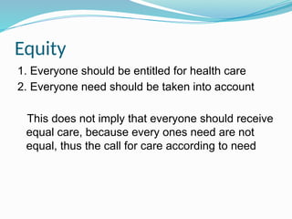 Equity
1. Everyone should be entitled for health care
2. Everyone need should be taken into account
This does not imply that everyone should receive
equal care, because every ones need are not
equal, thus the call for care according to need
 