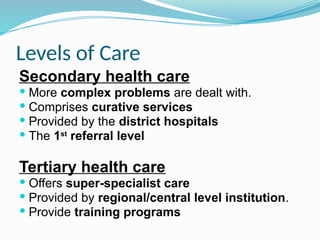 Levels of Care
Secondary health care
 More complex problems are dealt with.
 Comprises curative services
 Provided by the district hospitals
 The 1st
referral level
Tertiary health care
 Offers super-specialist care
 Provided by regional/central level institution.
 Provide training programs
 