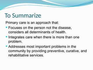 To Summarize
Primary care is an approach that:
 Focuses on the person not the disease,
considers all determinants of health.
 Integrates care when there is more than one
problem.
 Addresses most important problems in the
community by providing preventive, curative, and
rehabilitative services.
 