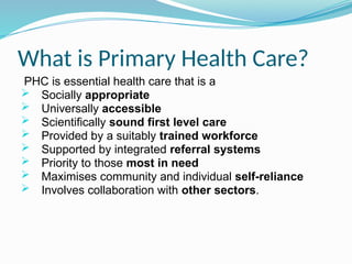 What is Primary Health Care?
PHC is essential health care that is a
 Socially appropriate
 Universally accessible
 Scientifically sound first level care
 Provided by a suitably trained workforce
 Supported by integrated referral systems
 Priority to those most in need
 Maximises community and individual self-reliance
 Involves collaboration with other sectors.
 