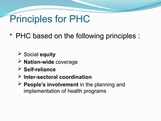 Principles for PHC
• PHC based on the following principles :
 Social equity
 Nation-wide coverage
 Self-reliance
 Inter-sectoral coordination
 People’s involvement in the planning and
implementation of health programs
 