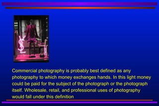    Commercial photography is probably best defined as any
    photography to which money exchanges hands. In this light money
    could be paid for the subject of the photograph or the photograph
    itself. Wholesale, retail, and professional uses of photography
    would fall under this definition
 