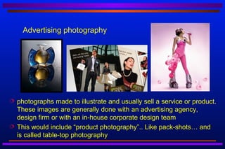 Advertising photography




   photographs made to illustrate and usually sell a service or product.
    These images are generally done with an advertising agency,
    design firm or with an in-house corporate design team
   This would include “product photography”.. Like pack-shots… and
    is called table-top photography
 