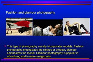Fashion and glamour photography




   This type of photography usually incorporates models. Fashion
    photography emphasizes the clothes or product, glamour
    emphasizes the model. Glamour photography is popular in
    advertising and in men's magazines
 