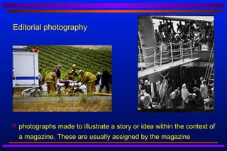 Editorial photography




   photographs made to illustrate a story or idea within the context of
    a magazine. These are usually assigned by the magazine
 