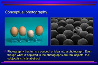 Conceptual photography




   Photography that turns a concept or idea into a photograph. Even
    though what is depicted in the photographs are real objects, the
    subject is strictly abstract
 