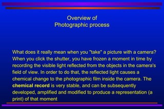 Overview of
                        Photographic process



   What does it really mean when you "take" a picture with a camera?
    When you click the shutter, you have frozen a moment in time by
    recording the visible light reflected from the objects in the camera's
    field of view. In order to do that, the reflected light causes a
    chemical change to the photographic film inside the camera. The
    chemical record is very stable, and can be subsequently
    developed, amplified and modified to produce a representation (a
    print) of that moment
 