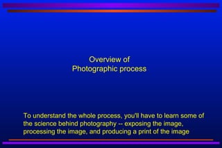 Overview of
                    Photographic process




   To understand the whole process, you'll have to learn some of
    the science behind photography -- exposing the image,
    processing the image, and producing a print of the image
 