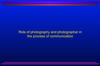 Role of photography and photographer in
     the process of communication
 
