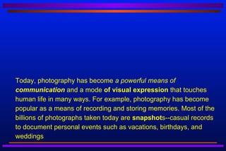    Today, photography has become a powerful means of
    communication and a mode of visual expression that touches
    human life in many ways. For example, photography has become
    popular as a means of recording and storing memories. Most of the
    billions of photographs taken today are snapshots--casual records
    to document personal events such as vacations, birthdays, and
    weddings
 