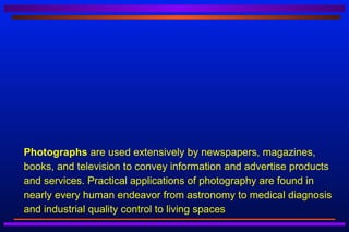    Photographs are used extensively by newspapers, magazines,
    books, and television to convey information and advertise products
    and services. Practical applications of photography are found in
    nearly every human endeavor from astronomy to medical diagnosis
    and industrial quality control to living spaces
 
