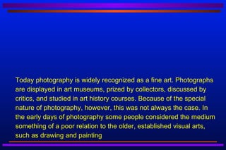    Today photography is widely recognized as a fine art. Photographs
    are displayed in art museums, prized by collectors, discussed by
    critics, and studied in art history courses. Because of the special
    nature of photography, however, this was not always the case. In
    the early days of photography some people considered the medium
    something of a poor relation to the older, established visual arts,
    such as drawing and painting
 