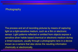 Photography




The process and art of recording pictures by means of capturing
light on a light-sensitive medium, such as a film or electronic
sensor. Light patterns reflected or emitted from objects expose a
sensitive silver halide based chemical or electronic medium during
a timed exposure, usually through a photographic lens in a device
known as a camera that also stores the resulting information
chemically or electronically
 