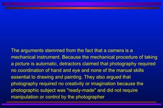    The arguments stemmed from the fact that a camera is a
    mechanical instrument. Because the mechanical procedure of taking
    a picture is automatic, detractors claimed that photography required
    no coordination of hand and eye and none of the manual skills
    essential to drawing and painting. They also argued that
    photography required no creativity or imagination because the
    photographic subject was "ready-made" and did not require
    manipulation or control by the photographer
 