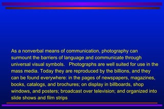    As a nonverbal means of communication, photography can
    surmount the barriers of language and communicate through
    universal visual symbols. Photographs are well suited for use in the
    mass media. Today they are reproduced by the billions, and they
    can be found everywhere: in the pages of newspapers, magazines,
    books, catalogs, and brochures; on display in billboards, shop
    windows, and posters; broadcast over television; and organized into
    slide shows and film strips
 