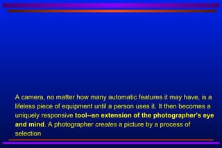   A camera, no matter how many automatic features it may have, is a
    lifeless piece of equipment until a person uses it. It then becomes a
    uniquely responsive tool--an extension of the photographer's eye
    and mind. A photographer creates a picture by a process of
    selection
 
