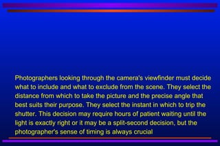    Photographers looking through the camera's viewfinder must decide
    what to include and what to exclude from the scene. They select the
    distance from which to take the picture and the precise angle that
    best suits their purpose. They select the instant in which to trip the
    shutter. This decision may require hours of patient waiting until the
    light is exactly right or it may be a split-second decision, but the
    photographer's sense of timing is always crucial
 