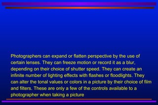    Photographers can expand or flatten perspective by the use of
    certain lenses. They can freeze motion or record it as a blur,
    depending on their choice of shutter speed. They can create an
    infinite number of lighting effects with flashes or floodlights. They
    can alter the tonal values or colors in a picture by their choice of film
    and filters. These are only a few of the controls available to a
    photographer when taking a picture
 
