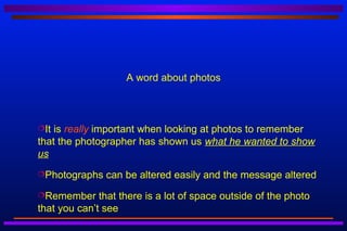 A word about photos



It is really important when looking at photos to remember
that the photographer has shown us what he wanted to show
us
Photographs   can be altered easily and the message altered
Remember     that there is a lot of space outside of the photo
that you can’t see
 