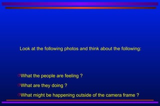 Look at the following photos and think about the following:




What   the people are feeling ?
What   are they doing ?
What   might be happening outside of the camera frame ?
 